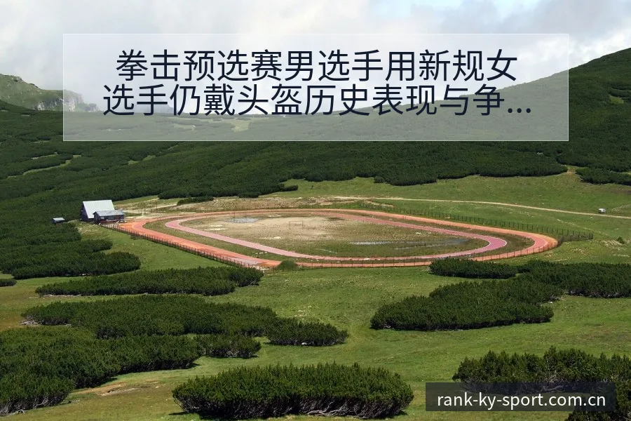 拳击预选赛男选手用新规女选手仍戴头盔历史表现与争议观察 - 开云APP